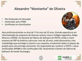 Alexandre “Montanha” de Oliveira
• Pós-Graduado em Educação
• Historiador pela UFMG
• Certificado em Gamification
Atua profissionalmente na área de TI há mais de 25 anos. Grande experiência em
informatização de empresas de diversos setores como o Colégio Logosofico, Belgo
Mineira e CEMIG. Foi Gerente de Fábrica de Software da TOTVS, então a maior
empresa de ERP da América Latina por mais de 10 anos, onde desenvolveu uma
metodologia que privilegia o cliente e seu requisito, envolvendo todos os players do
projeto para uma entrega consciente. Foi responsável por conduzir a TOTVS a duas
certificações MPSBR e três certificações ISO. Atualmente é Diretor de Fábrica de
Software da Henko Tecnologia.
 
