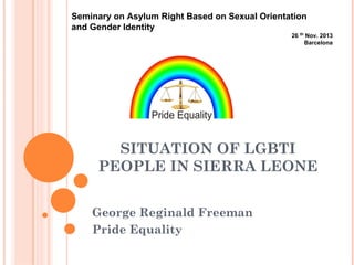 Seminary on Asylum Right Based on Sexual Orientation
and Gender Identity
26 th Nov. 2013
Barcelona

SITUATION OF LGBTI
PEOPLE IN SIERRA LEONE
George Reginald Freeman
Pride Equality

 