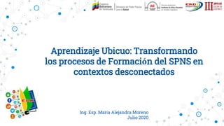 Aprendizaje Ubicuo: Transformando
los procesos de Formación del SPNS en
contextos desconectados
Ing. Esp. María Alejandra Moreno
Julio 2020
 