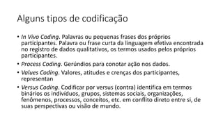Alguns tipos de codificação
• In Vivo Coding. Palavras ou pequenas frases dos próprios
participantes. Palavra ou frase curta da linguagem efetiva encontrada
no registro de dados qualitativos, os termos usados pelos próprios
participantes.
• Process Coding. Gerúndios para conotar ação nos dados.
• Values Coding. Valores, atitudes e crenças dos participantes,
representan
• Versus Coding. Codificar por versus (contra) identifica em termos
binários os indivíduos, grupos, sistemas sociais, organizações,
fenômenos, processos, conceitos, etc. em conflito direto entre si, de
suas perspectivas ou visão de mundo.
 