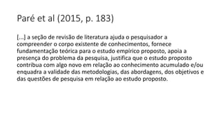 Paré et al (2015, p. 183)
[...] a seção de revisão de literatura ajuda o pesquisador a
compreender o corpo existente de conhecimentos, fornece
fundamentação teórica para o estudo empírico proposto, apoia a
presença do problema da pesquisa, justifica que o estudo proposto
contribua com algo novo em relação ao conhecimento acumulado e/ou
enquadra a validade das metodologias, das abordagens, dos objetivos e
das questões de pesquisa em relação ao estudo proposto.
 
