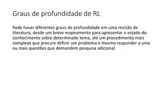 Graus de profundidade de RL
Pode haver diferentes graus de profundidade em uma revisão de
literatura, desde um breve mapeamento para apresentar o estado do
conhecimento sobre determinado tema, até um procedimento mais
complexo que procure definir um problema e mesmo responder a uma
ou mais questões que demandem pesquisa adicional.
 