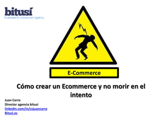 E-Commerce

       Cómo crear un Ecommerce y no morir en el
                       intento
Juan Carro
Director agencia bitusí
linkedin.com/in/cvjuancarro
Bitusi.es
 