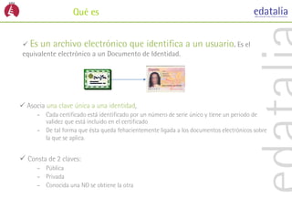 Qué es


  Es un archivo electrónico que identifica                   a un usuario. Es el
 equivalente electrónico a un Documento de Identidad.




 Asocia una clave única a una identidad,
      – Cada certificado está identificado por un número de serie único y tiene un periodo de
        validez que está incluido en el certificado
      – De tal forma que ésta queda fehacientemente ligada a los documentos electrónicos sobre
        la que se aplica.


 Consta de 2 claves:
      – Pública
      – Privada
      – Conocida una NO se obtiene la otra
 
