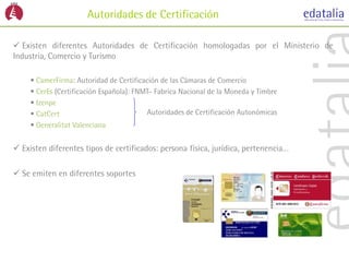 Autoridades de Certificación

 Existen diferentes Autoridades de Certificación homologadas por el Ministerio de
Industria, Comercio y Turismo

      CamerFirma: Autoridad de Certificación de las Cámaras de Comercio
      CerEs (Certificación Española): FNMT- Fabrica Nacional de la Moneda y Timbre
      Izenpe
      CatCert                            Autoridades de Certificación Autonómicas
      Generalitat Valenciana


 Existen diferentes tipos de certificados: persona física, jurídica, pertenencia…

 Se emiten en diferentes soportes
 