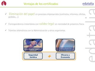 Ventajas de los certificados


   Eliminación del papel en procesos empresariales (contratos, informes, ofertas,
    pedidos, ...).


 Correspondencia instantánea con validez    legal sin necesidad de presencia física.

 Trámites telemáticos con la Administración y otros organismos.
 