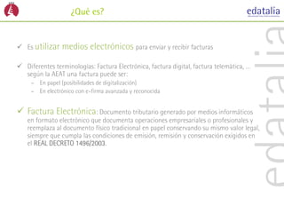 ¿Qué es?


 Es utilizar    medios electrónicos para enviar y recibir facturas

 Diferentes terminologías: Factura Electrónica, factura digital, factura telemática, …
  según la AEAT una factura puede ser:
     – En papel (posibilidades de digitalización)
     – En electrónico con e-firma avanzada y reconocida


 Factura Electrónica: Documento tributario generado por medios informáticos
   en formato electrónico que documenta operaciones empresariales o profesionales y
   reemplaza al documento físico tradicional en papel conservando su mismo valor legal,
   siempre que cumpla las condiciones de emisión, remisión y conservación exigidos en
   el REAL DECRETO 1496/2003.
 