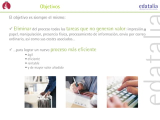 Objetivos
El objetivo es siempre el mismo:

 Eliminar del proceso todas las tareas     que no generan valor: impresión a
papel, manipulación, presencia física, procesamiento de información, envío por correo
ordinario, así como sus costes asociados…

 …para lograr un nuevo proceso       más eficiente
          ágil
          eficiente
          rentable
          y de mayor valor añadido
 
