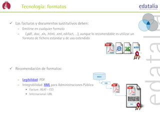 Tecnología: formatos


 Las facturas y documentos sustitutivos deben:
    – Emitirse en cualquier formato
    –   (.pdf, .doc, .xls, .html, .xml, edifact, …), aunque lo recomendable es utilizar un
      formato de fichero estándar y de uso extendido

                                                                                         xml




 Recomendación de formatos:

    – Legibilidad: PDF
    – Integrabilidad: XML para Administraciones Públicas
         • Facture: AEAT - CCI
         • Internacional: UBL
 