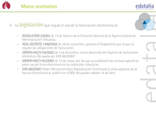 Marco normativo


 La legislación que regula el uso de la facturación electrónica es:

    – RESOLUCION 2/2003, de 14 de febrero de la Dirección General de la Agencia Estatal de
      Administración Tributaria.
    – REAL DECRETO 1496/2003, de 28 de noviembre, aprueba el Reglamento por el que se
      regulan las obligaciones de facturación.
    – ORDEN HAC/3134/2002, de 5 de diciembre, nuevo desarrollo del régimen de facturación
      telemática. Derogada por EHA 962/2007
    – ORDEN HAC/1181/2003, de 12 de mayo, por las que se establecen las normas específicas
      sobre uso de firma electrónica en las relaciones tributarias
    – EHA 962/2007, Orden Ministerial sobre Digitalización Certificada (y otros aspectos de la
      factura electrónica) se publicó en el BOE del pasado sábado 14 de abril.
 