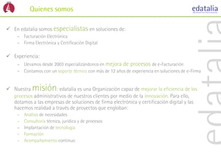 Quienes somos

 En edatalia somos especialistas en soluciones de:
     – Facturación Electrónica
     – Firma Electrónica y Certificación Digital

 Experiencia:
     – Llevamos desde 2003 especializándonos en mejora de procesos de e-Facturación
     – Contamos con un soporte técnico con más de 12 años de experiencia en soluciones de e-Firma


 Nuestra    misión  : edatalia es una Organización capaz de mejorar la eficiencia de los
  procesos administrativos de nuestros clientes por medio de la innovación. Para ello,
  dotamos a las empresas de soluciones de firma electrónica y certificación digital y las
  hacemos realidad a través de proyectos que engloban:
     –   Análisis de necesidades
     –   Consultoría técnica, jurídica y de procesos
     –   Implantación de tecnología
     –   Formación
     –   Acompañamiento continuo
 