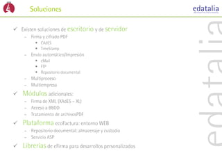 Soluciones

 Existen soluciones de escritorio y de servidor
    – Firma y cifrado PDF
         • CAdES
         • TimeStamp
    – Envío automático/Impresión
         • eMail
         • FTP
         • Repositorio documental
    – Multiproceso
    – Multiempresa
   Módulos adicionales:
    – Firma de XML (XAdES – XL)
    – Acceso a BBDD
    – Tratamiento de archivosPDF
   Plataforma ecoFactura: entorno WEB
    – Repositorio documental: almacenaje y custodio
    – Servicio ASP
   Librerías de eFirma para desarrollos personalizados
 
