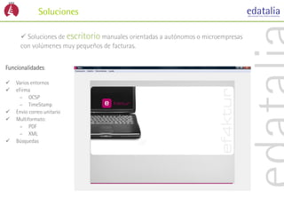 Soluciones

       Soluciones de escritorio manuales orientadas a autónomos o microempresas
      con volúmenes muy pequeños de facturas.


Funcionalidades:

   Varios entornos
   eFirma
      – OCSP
      – TimeStamp
   Envío correo unitario
   Multiformato:
      – PDF
      – XML
   Búsquedas
 