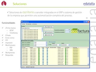 Soluciones

       Soluciones de escritorio o servidor integradas en el ERP o sistema de gestión
      de la empresa que permiten una automatización completa del proceso.


Funcionalidades:

   eFirma masiva
      – OCSP
      – TimeStamp
   Cifrado
   Envío correo
   FTP
   Impresión
   Multiformato:
      – PDF
      – XML
   Multiproceso
   Búsquedas
 