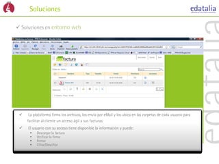 Soluciones

 Soluciones en entorno web




     La plataforma firma los archivos, los envía por eMail y los ubica en las carpetas de cada usuario para
     facilitar al cliente un acceso ágil a sus facturas
    El usuario con su acceso tiene disponible la información y puede:
          Descargar la factura
          Verificar la firma
          Firmar
          Cifrar/Descifrar
 