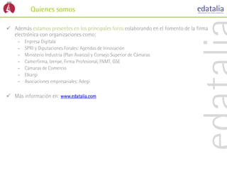 Quienes somos

 Además estamos presentes en los principales foros colaborando en el fomento de la firma
  electrónica con organizaciones como:
     –   Enpresa Digitala
     –   SPRI y Diputaciones Forales: Agendas de Innovación
     –   Ministerio Industria (Plan Avanza) y Consejo Superior de Cámaras
     –   Camerfirma, Izenpe, Firma Profesional, FNMT, GSE
     –   Cámaras de Comercio
     –   Elkargi
     –   Asociaciones empresariales: Adegi

 Más información en: www.edatalia.com
 