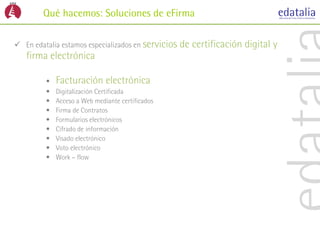 Qué hacemos: Soluciones de eFirma

 En edatalia estamos especializados en servicios   de certificación digital y
   firma electrónica

         •   Facturación electrónica
         •   Digitalización Certificada
         •   Acceso a Web mediante certificados
         •   Firma de Contratos
         •   Formularios electrónicos
         •   Cifrado de información
         •   Visado electrónico
         •   Voto electrónico
         •   Work – flow
 
