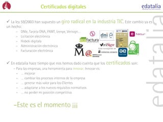 Certificados digitales

 La ley 59/2003 han supuesto un giro radical en la industria TIC. Este cambio ya es
un hecho:
     –   DNIe, Tarjeta ONA, FNMT, Izenpe, Verisign…
     –   Licitación electrónica
     –   Hobeki digitala
     –   Administración electrónica
     –   Facturación electrónica


 En edatalia hace tiempo que nos hemos dado cuenta que los certificados son:
    – Para las empresas, una herramienta para innovar. Innovar es:
      – … mejorar
      – … cambiar los procesos internos de la empresa
      – … generar más valor para los Clientes
      – … adaptarse a los nuevos requisitos normativos
      – … no perder mi posición competitiva


    –Este es el momento ¡¡¡
 
