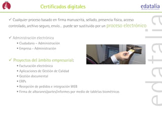 Certificados digitales

 Cualquier proceso basado en firma manuscrita, sellado, presencia física, acceso
controlado, archivo seguro, envío… puede ser sustituido por un proceso        electrónico

 Administración electrónica
      Ciudadano – Administración
      Empresa - Administración


 Proyectos del ámbito empresarial:
      Facturación electrónica
      Aplicaciones de Gestión de Calidad
      Gestión documental
      ERPs
      Recepción de pedidos e integración WEB
      Firma de albaranes/partes/informes por medio de tabletas biométricas
 