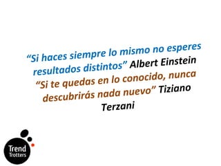 “ Si haces siempre lo mismo no esperes resultados distintos”  Albert Einstein “Si te quedas en lo conocido, nunca descubrirás nada nuevo”  Tiziano Terzani 