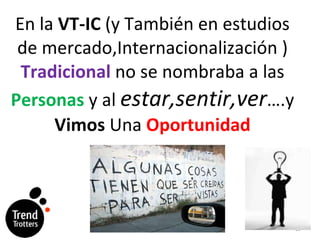 En la  VT-IC  (y Tambi én en  estudios de mercado,Internacionalización )  Tradicional  no se nombraba a las  Personas  y al  estar,sentir,ver ….y  Vimos  Una  Oportunidad 