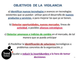 a)  Identificar nuevas tecnologías   o avances en tecnologías existentes que se puedan  utilizar para el desarrollo de  nuevos productos y servicios , o para mejorar los que ya se tienen.   b)  Detectar oportunidades, nuevos mercados , líneas de  actividad , o posibles  alianzas estratégicas   c)  Detectar amenazas e indicios de cambio   en el mercado, de tal manera que se pueda anticipar   d) Posibilitar la  identificación de soluciones   tecnológicas a problemas concretos de la organización, y   e) Ayudar a  reducir la incertidumbre  a la hora de tomar decisiones OBJETIVOS  DE LA  VIGILANCIA 