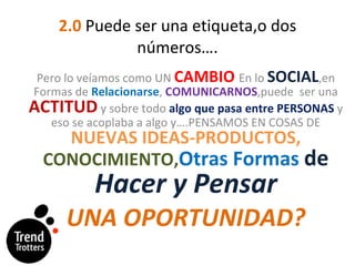2.0  Puede ser una etiqueta,o dos  números…. Pero lo veíamos como UN  CAMBIO   En lo  SOCIAL ,en Formas de  Relacionarse ,  COMUNICARNOS ,puede  ser una  ACTITUD  y sobre todo  algo que pasa entre PERSONAS  y eso se acoplaba a algo y….PENSAMOS EN COSAS DE  NUEVAS IDEAS-PRODUCTOS,  CONOCIMIENTO, Otras Formas  de  Hacer y Pensar UNA OPORTUNIDAD? 