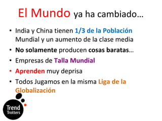 El Mundo  ya ha cambiado… India y China tienen  1/3 de la Poblaci ón  Mundial y un aumento de la clase media No solamente  producen  cosas baratas … Empresas de  Talla Mundial Aprenden  muy deprisa Todos Jugamos en la misma  Liga de la Globalización 