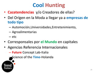 Cool   Hunting Cazatendencias   y/o Creadores de ellas ? Del Orígen en  la Moda a llegar ya a  empresas de todo tipo Automoción,Universidades,Entretenimiento, Agroalimentarias etc Corresponsales por  el Mundo  en capitales Agencias Referencia Internacionales Future  Concept Lab-Italia Science of the  Time -Holanda 
