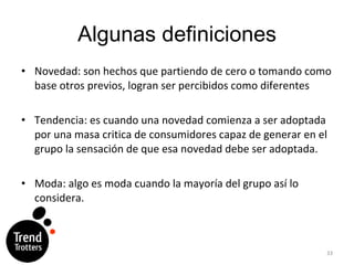 Algunas definiciones Novedad: son hechos que partiendo de cero o tomando como base otros previos, logran ser percibidos como diferentes Tendencia: es cuando una novedad comienza a ser adoptada por una masa critica de consumidores capaz de generar en el grupo la sensación de que esa novedad debe ser adoptada. Moda: algo es moda cuando la mayoría del grupo así lo considera. 