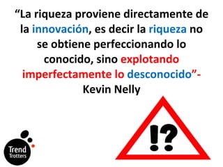 “ La riqueza proviene directamente de la  innovación , es decir la  riqueza  no se obtiene perfeccionando lo conocido, sino  explotando imperfectamente lo  desconocido ”- Kevin Nelly 