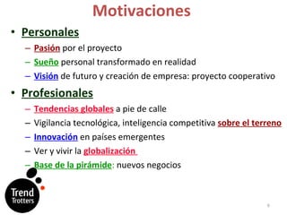 Motivaciones Personales Pasión   por el proyecto Sueño   personal transformado en realidad Visión   de futuro y creación de empresa: proyecto cooperativo Profesionales Tendencias globales  a pie de calle Vigilancia tecnológica, inteligencia competitiva  sobre el terreno Innovación  en países emergentes Ver y vivir la   globalización  Base de la pirámide :  nuevos negocios 