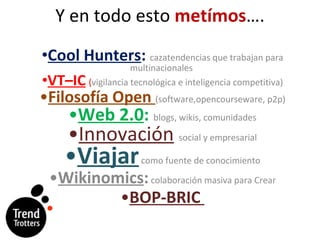 Y en todo esto  metímos …. Cool Hunters :   cazatendencias que trabajan para multinacionales  VT–IC   ( vigilancia tecnológica e inteligencia competitiva) Filosofía Open  (software,opencourseware, p2p) Web 2.0 :  blogs, wikis, comunidades Innovación   social y empresarial Viajar  como fuente de conocimiento Wikinomics :   colaboración masiva para Crear BOP-BRIC  