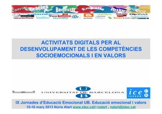 ACTIVITATS DIGITALS PER AL
  DESENVOLUPAMENT DE LES COMPETÈNCIES
      SOCIOEMOCIONALS I EN VALORS




IX Jornades d’Educació Emocional UB. Educació emocional i valors
     15-16 març 2013 Núria Alart www.xtec.cat/~nalart , nalart@xtec.cat
 