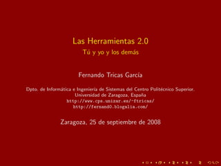 Las Herramientas 2.0
                         T´ y yo y los dem´s
                          u               a


                       Fernando Tricas Garc´
                                           ıa

Dpto. de Inform´tica e Ingenier´ de Sistemas del Centro Polit´cnico Superior.
               a               ıa                            e
                      Universidad de Zaragoza, Espa˜a
                                                   n
                  http://www.cps.unizar.es/~ftricas/
                     http://fernand0.blogalia.com/


               Zaragoza, 25 de septiembre de 2008