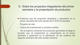 5.- Sobre los proyectos integradores del primer
semestre y la presentación de productos
 Partiendo que los proyectos diseñados y ejecutados en el
primer semestre del ciclo escolar 2017-2018 nombrados:
- Proyecto de vida
- Cultura de la prevención y primeros auxilios
No se lograron presentar los productos generados se llegó al
acuerdo que se programará su presentación en el nuevo
semestre y aparecerá en la planeación de las materias del
segundo semestre del ciclo escolar presente.
 