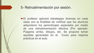 5- Retroalimentación por sesión.
El profesor aplicará estrategias diversas en cada
clase con la finalidad de verificar que los alumnos
adquirieron los aprendizajes esperados por medio
de una retroalimentación efectiva (Por ejemplo:
Pulgares arriba, dibujos, etc. Se propone tomar
aquellas generadas en el Curso para mejores
prácticas en el aula.
 
