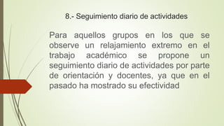 8.- Seguimiento diario de actividades
Para aquellos grupos en los que se
observe un relajamiento extremo en el
trabajo académico se propone un
seguimiento diario de actividades por parte
de orientación y docentes, ya que en el
pasado ha mostrado su efectividad
 