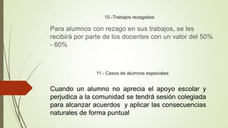 10.-Trabajos rezagados
Para alumnos con rezago en sus trabajos, se les
recibirá por parte de los docentes con un valor del 50%
- 60%
11.- Casos de alumnos especiales
Cuando un alumno no aprecia el apoyo escolar y
perjudica a la comunidad se tendrá sesión colegiada
para alcanzar acuerdos y aplicar las consecuencias
naturales de forma puntual
 