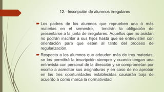 12.- Inscripción de alumnos irregulares
 Los padres de los alumnos que reprueben una ó más
materias en el semestre, tendrán la obligación de
presentarse a la junta de irregulares. Aquellos que no asistan
no podrán inscribir a sus hijos hasta que se entrevisten con
orientación para que estén al tanto del proceso de
regularización.
 Respecto a los alumnos que adeuden más de tres materias,
se les permitirá la inscripción siempre y cuando tengan una
entrevista con personal de la dirección y se comprometan por
escrito a acreditar sus asignaturas y en caso de no aprobar
en las tres oportunidades establecidas causarán baja de
acuerdo a como marca la normatividad
 