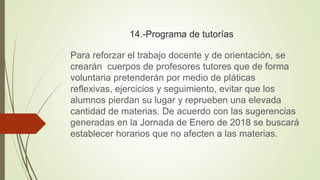 14.-Programa de tutorías
Para reforzar el trabajo docente y de orientación, se
crearán cuerpos de profesores tutores que de forma
voluntaria pretenderán por medio de pláticas
reflexivas, ejercicios y seguimiento, evitar que los
alumnos pierdan su lugar y reprueben una elevada
cantidad de materias. De acuerdo con las sugerencias
generadas en la Jornada de Enero de 2018 se buscará
establecer horarios que no afecten a las materias.
 