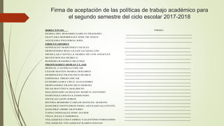 Firma de aceptación de las políticas de trabajo académico para
el segundo semestre del ciclo escolar 2017-2018
DIRECTIVOS FIRMA
MARIA DEL ROSARIO GARCIA FRAGOSO
GUEVARA RODRÍGUEZ JOSE DE JESUS
AGUILERA FIGUEROA JOEL
ORIENTADORES
GONZALEZ MARTINEZ CECILIA
HERNÁNDEZ ROA LILIAN GUADALUPE
MESILLAS CASTILLA MARIA DE LOS ANGELES
REYES ROCHA REBECA
ROMERO RAMIREZ BEATRIZ
PROFESORES HORAS CLASE
BERNAL CAUDILLO OSCAR
CESAR MAYEN MARIA DOLORES
DOMINGUEZ FRANCISCO RUBEN
ESPINOSA TREJO OSCAR
EUSEBIO LORA CRUZ ALEJANDRO
HERNANDEZ FRANCISCO SERGIO
ISLAS BAUTISTA MAURICIO
MALDONADO ALMAZAN MARCO ANTONIO
MARTINEZ OSNAYA EDMUNDO
NICOLAS LEON JORGE
RIVERA ROMERO CARLOS MANUEL MARTIN
SANCHEZ ONTIVEROS FIDEL NETZAHUALCOYOTL
SANCHEZ URIBE OLIVERIO
TAPIA GONZALEZ JOSE JAVIER
VEGA JULIA CAMERINA
VELAZQUEZ CHAVARRIA VALENTINO FERNANDO
VELAZQUEZ VELAZQUEZ KAREN DANAE
 