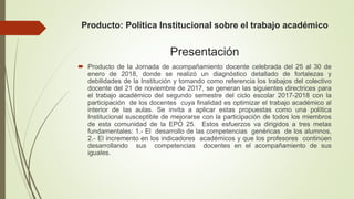 Producto: Política Institucional sobre el trabajo académico
Presentación
 Producto de la Jornada de acompañamiento docente celebrada del 25 al 30 de
enero de 2018, donde se realizó un diagnóstico detallado de fortalezas y
debilidades de la Institución y tomando como referencia los trabajos del colectivo
docente del 21 de noviembre de 2017, se generan las siguientes directrices para
el trabajo académico del segundo semestre del ciclo escolar 2017-2018 con la
participación de los docentes cuya finalidad es optimizar el trabajo académico al
interior de las aulas. Se invita a aplicar estas propuestas como una política
Institucional susceptible de mejorarse con la participación de todos los miembros
de esta comunidad de la EPO 25. Estos esfuerzos va dirigidos a tres metas
fundamentales: 1.- El desarrollo de las competencias genéricas de los alumnos,
2.- El incremento en los indicadores académicos y que los profesores continúen
desarrollando sus competencias docentes en el acompañamiento de sus
iguales.
 