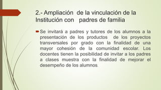 2.- Ampliación de la vinculación de la
Institución con padres de familia
Se invitará a padres y tutores de los alumnos a la
presentación de los productos de los proyectos
transversales por grado con la finalidad de una
mayor cohesión de la comunidad escolar. Los
docentes tienen la posibilidad de invitar a los padres
a clases muestra con la finalidad de mejorar el
desempeño de los alumnos.
 
