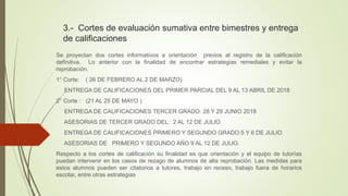 3.- Cortes de evaluación sumativa entre bimestres y entrega
de calificaciones
Se proyectan dos cortes informativos a orientación previos al registro de la calificación
definitiva. Lo anterior con la finalidad de encontrar estrategias remediales y evitar la
reprobación.
1° Corte: ( 26 DE FEBRERO AL 2 DE MARZO)
ENTREGA DE CALIFICACIONES DEL PRIMER PARCIAL DEL 9 AL 13 ABRIL DE 2018
2° Corte : (21 AL 25 DE MAYO )
ENTREGA DE CALIFICACIONES TERCER GRADO: 28 Y 29 JUNIO 2018
ASESORIAS DE TERCER GRADO DEL: 2 AL 12 DE JULIO
ENTREGA DE CALIFICACIONES PRIMERO Y SEGUNDO GRADO:5 Y 6 DE JULIO
ASESORIAS DE PRIMERO Y SEGUNDO AÑO 9 AL 12 DE JULIO.
Respecto a los cortes de calificación su finalidad es que orientación y el equipo de tutorías
puedan intervenir en los casos de rezago de alumnos de alta reprobación. Las medidas para
estos alumnos pueden ser citatorios a tutores, trabajo en receso, trabajo fuera de horarios
escolar, entre otras estrategias
 