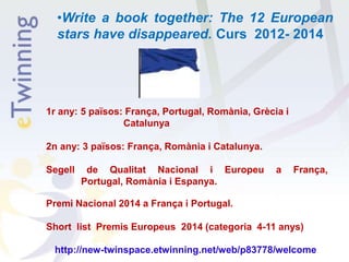 •Write a book together: The 12 European
stars have disappeared. Curs 2012- 2014
1r any: 5 països: França, Portugal, Romània, Grècia i
Catalunya
2n any: 3 països: França, Romània i Catalunya.
Segell de Qualitat Nacional i Europeu a França,
Portugal, Romània i Espanya.
Premi Nacional 2014 a França i Portugal.
Short list Premis Europeus 2014 (categoria 4-11 anys)
http://new-twinspace.etwinning.net/web/p83778/welcome
 