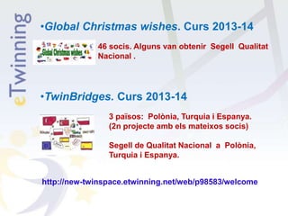 •Global Christmas wishes. Curs 2013-14
46 socis. Alguns van obtenir Segell Qualitat
Nacional .
•TwinBridges. Curs 2013-14
3 països: Polònia, Turquia i Espanya.
(2n projecte amb els mateixos socis)
Segell de Qualitat Nacional a Polònia,
Turquia i Espanya.
http://new-twinspace.etwinning.net/web/p98583/welcome
 