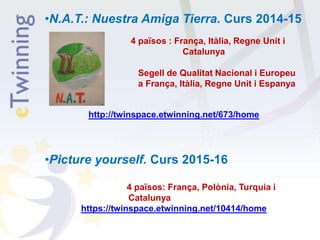 •N.A.T.: Nuestra Amiga Tierra. Curs 2014-15
4 països : França, Itàlia, Regne Unit i
Catalunya
Segell de Qualitat Nacional i Europeu
a França, Itàlia, Regne Unit i Espanya
http://twinspace.etwinning.net/673/home
•Picture yourself. Curs 2015-16
4 països: França, Polònia, Turquia i
Catalunya
https://twinspace.etwinning.net/10414/home
 