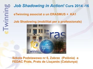 Job Shadowing in Action! Curs 2014 -16
eTwinning associat a un ERASMUS + KA1
Job Shadowing (mobilitat per a professionals)
Szkoła Podstawowa nr 6, Zabrze (Polònia) a
FEDAC Prats, Prats de Lluçanès (Catalunya)
 