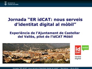 Jornada “ER idCAT: nous serveis d’identitat digital al mòbil” – Barcelona – 28-6-2016
Jornada “ER idCAT: nous serveis
d’identitat digital al mòbil”
Experiència de l’Ajuntament de Castellar
del Vallès, pilot de l’idCAT Mòbil
 